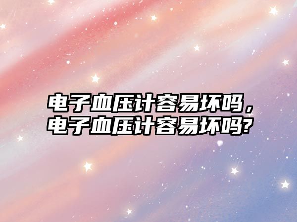 電子血壓計容易壞嗎，電子血壓計容易壞嗎?